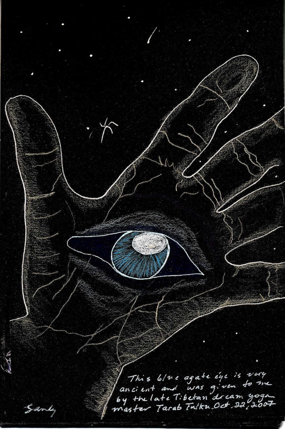 This is a drawing of my hand, white on black paper. It has a blue eye in the palm, and the caption says, "This blue agate eye is very ancient and was given to me by the late Tibetan dream yoga master Tarab Tulku. Oct. 22, 2007."